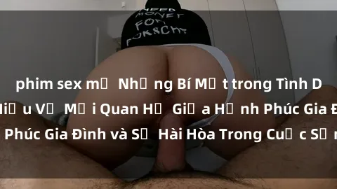 phim sex mỹ Những Bí Mật trong Tình Dục Gia Đình: Tìm Hiểu Về Mối Quan Hệ Giữa Hạnh Phúc Gia Đình và Sự Hài Hòa Trong Cuộc Sống Tình Dục