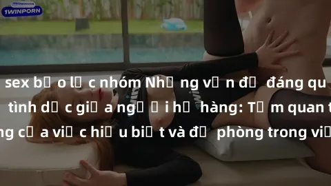 sex bạo lực nhóm Những vấn đề đáng quan tâm về quan hệ tình dục giữa người họ hàng: Tầm quan trọng của việc hiểu biết và đề phòng trong việc tiếp xúc trong gia đình.