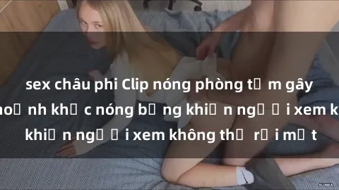 sex châu phi Clip nóng phòng tắm gây sốt: Cận cảnh khoảnh khắc nóng bỏng khiến người xem không thể rời mắt