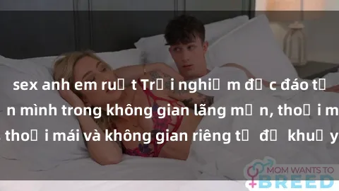 sex anh em ruột Trải nghiệm độc đáo tại sex nhà nghỉ: ẩn mình trong không gian lãng mạn, thoải mái và không gian riêng tư để khuấy động tình ái.