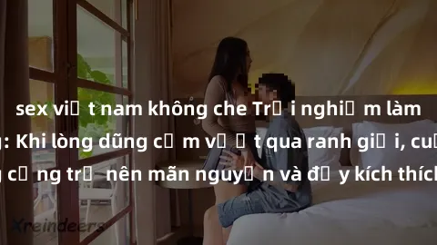 sex việt nam không che Trải nghiệm làm tình ngoài đường: Khi lòng dũng cảm vượt qua ranh giới, cuộc hẹn nơi công cộng trở nên mãn nguyện và đầy kích thích. Hành vi nguy hiểm, nhưng cũng tạo nên cảm gi