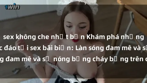 sex không che nhật bản Khám phá những trải nghiệm độc đáo tại sex bãi biển: Làn sóng đam mê và sự nóng bỏng cháy bỏng trên cát trắng
