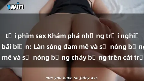 tải phim sex Khám phá những trải nghiệm độc đáo tại sex bãi biển: Làn sóng đam mê và sự nóng bỏng cháy bỏng trên cát trắng