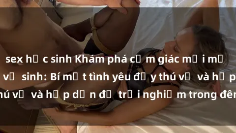 sex học sinh Khám phá cảm giác mới mẻ với sex trong nhà vệ sinh: Bí mật tình yêu đầy thú vị và hấp dẫn để trải nghiệm trong đêm hôm nay!