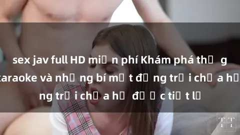 sex jav full HD miễn phí Khám phá thế giới sex quán karaoke và những bí mật động trời chưa hề được tiết lộ