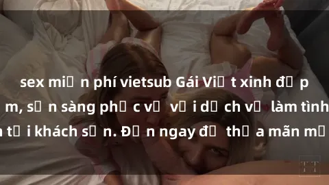 sex miễn phí vietsub Gái Việt xinh đẹp, nồng nàn tình cảm, sẵn sàng phục vụ với dịch vụ làm tình tại khách sạn. Đến ngay để thỏa mãn mọi khao khát của bạn!