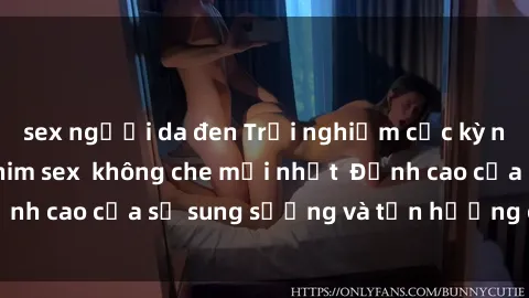 sex người da đen Trải nghiệm cực kỳ nóng bỏng trong phim sex  không che mới nhất  Đỉnh cao của sự sung sướng và tận hưởng chân thật