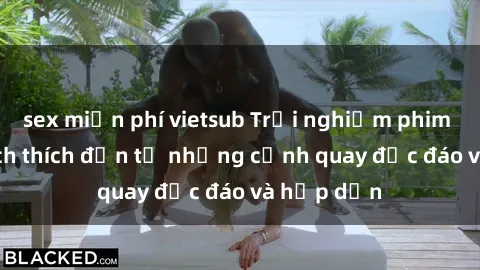 sex miễn phí vietsub Trải nghiệm phim sex : Sự kích thích đến từ những cảnh quay độc đáo và hấp dẫn