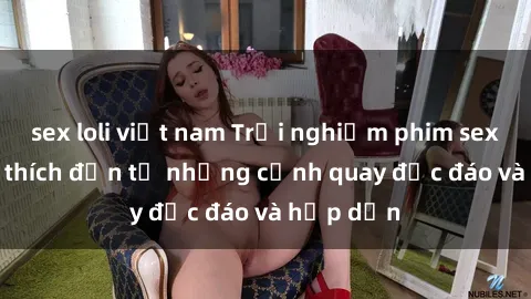 sex loli việt nam Trải nghiệm phim sex : Sự kích thích đến từ những cảnh quay độc đáo và hấp dẫn