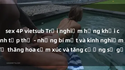 sex 4P vietsub Trải nghiệm hứng khởi cùng với việc làm tình tập thể - những bí mật và kinh nghiệm để thăng hoa cảm xúc và tăng cường sự gắn kết trong mối quan hệ