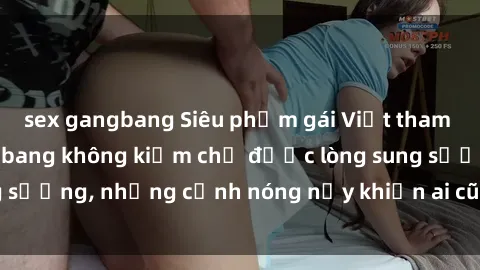 sex gangbang Siêu phẩm gái Việt tham gia trong buổi gangbang không kiềm chế được lòng sung sướng, những cảnh nóng nảy khiến ai cũng phải mãn nhãn