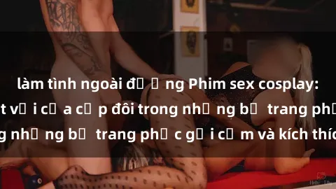 làm tình ngoài đường Phim sex cosplay: Trải nghiệm tuyệt vời của cặp đôi trong những bộ trang phục gợi cảm và kích thích
