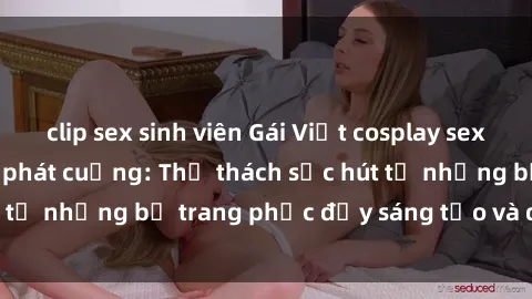 clip sex sinh viên Gái Việt cosplay sexy khiến fan hâm mộ phát cuồng: Thử thách sức hút từ những bộ trang phục đầy sáng tạo và quyến rũ!