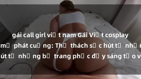 gái call girl việt nam Gái Việt cosplay sexy khiến fan hâm mộ phát cuồng: Thử thách sức hút từ những bộ trang phục đầy sáng tạo và quyến rũ!