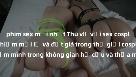 phim sex mới nhất Thú vị với sex cosplay anime: Trải nghiệm mới lạ và đắt giá trong thế giới cosplay! Đắm mình trong không gian hư cấu và thỏa mãn niềm đam mê của bạn!