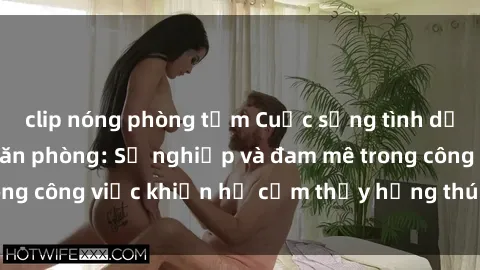 clip nóng phòng tắm Cuộc sống tình dục của nhân viên văn phòng: Sự nghiệp và đam mê trong công việc khiến họ cảm thấy hứng thú với tình dục?