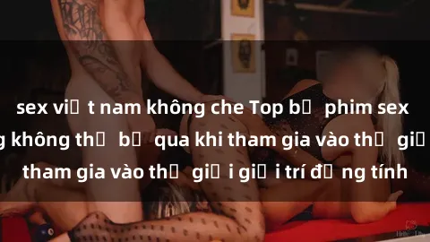sex việt nam không che Top bộ phim sex châu âu nổi tiếng không thể bỏ qua khi tham gia vào thế giới giải trí đồng tính