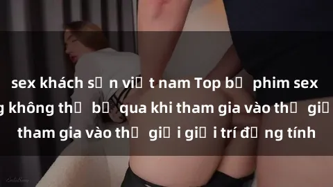 sex khách sạn việt nam Top bộ phim sex châu âu nổi tiếng không thể bỏ qua khi tham gia vào thế giới giải trí đồng tính