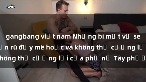 gangbang việt nam Những bí mật về sex gái Tây: Sự quyến rũ đầy mê hoặc và không thể cưỡng lại của phụ nữ Tây phương