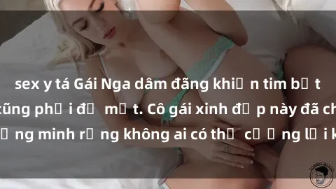sex y tá Gái Nga dâm đãng khiến tim bất cứ chàng trai nào cũng phải đỏ mặt. Cô gái xinh đẹp này đã chứng minh rằng không ai có thể cưỡng lại khi cô làm tình đắm say.