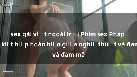 sex gái việt ngoài trời Phim sex Pháp - Sự kết hợp hoàn hảo giữa nghệ thuật và đam mê