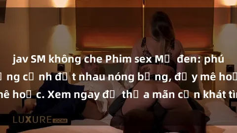 jav SM không che Phim sex Mỹ đen: phút mãnh liệt với những cảnh địt nhau nóng bỏng, đầy mê hoặc. Xem ngay để thỏa mãn cơn khát tình dục của bạn!