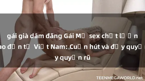 gái già dâm đãng Gái Mỹ sex chất lượng cao đến từ Việt Nam: Cuốn hút và đầy quyến rũ