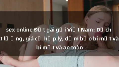 sex online Đặt gái gọi Việt Nam: Dịch vụ chất lượng, giá cả hợp lý, đảm bảo bí mật và an toàn