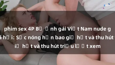 phim sex 4P Bộ ảnh gái Việt Nam nude gây sốt mạng xã hội: Sắc nóng hơn bao giờ hết và thu hút triệu lượt xem
