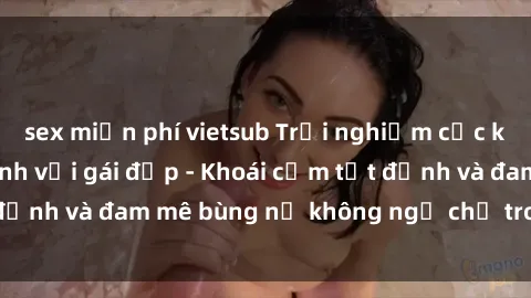 sex miễn phí vietsub Trải nghiệm cực kỳ thú vị khi làm tình với gái đẹp - Khoái cảm tột đỉnh và đam mê bùng nổ không ngờ chỉ trong một đêm!