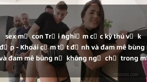 sex mẹ con Trải nghiệm cực kỳ thú vị khi làm tình với gái đẹp - Khoái cảm tột đỉnh và đam mê bùng nổ không ngờ chỉ trong một đêm!