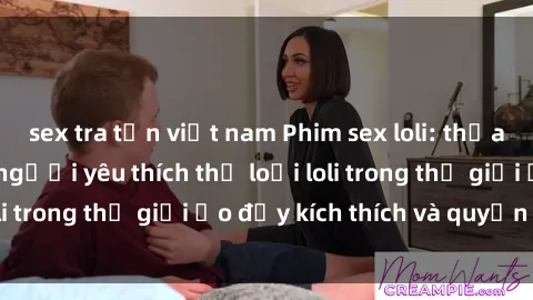 sex tra tấn việt nam Phim sex loli: thỏa mãn đam mê của người yêu thích thể loại loli trong thế giới ảo đầy kích thích và quyến rũ.