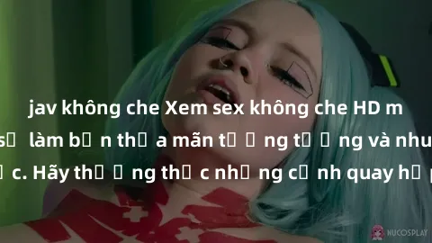 jav không che Xem sex không che HD miễn phí đảm bảo sẽ làm bạn thỏa mãn tưởng tượng và nhu cầu tình dục. Hãy thưởng thức những cảnh quay hấp dẫn và mãnh liệt ngay bây giờ!