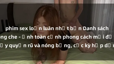phim sex loạn luân nhật bản Danh sách sex Việt Nam không che - Ảnh toàn cảnh phong cách mới đầy quyến rũ và nóng bỏng, cực kỳ hấp dẫn, không thể bỏ qua!