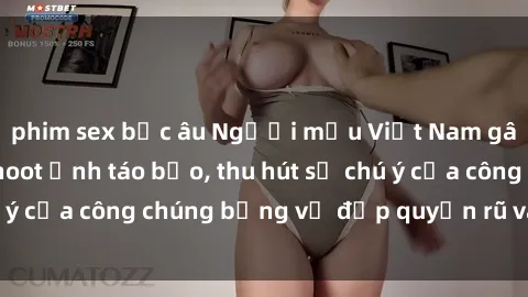 phim sex bắc âu Người mẫu Việt Nam gây sốt với loạt shoot ảnh táo bạo, thu hút sự chú ý của công chúng bằng vẻ đẹp quyến rũ và gợi cảm.