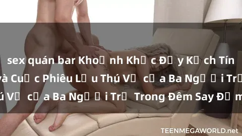 sex quán bar Khoảnh Khắc Đầy Kịch Tính: Sex  Việt Nam và Cuộc Phiêu Lưu Thú Vị của Ba Người Trẻ Trong Đêm Say Đắm