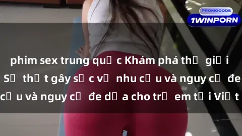 phim sex trung quốc Khám phá thế giới sex loli Việt Nam: Sự thật gây sốc về nhu cầu và nguy cơ đe dọa cho trẻ em tại Việt Nam